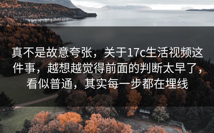 真不是故意夸张，关于17c生活视频这件事，越想越觉得前面的判断太早了，看似普通，其实每一步都在埋线