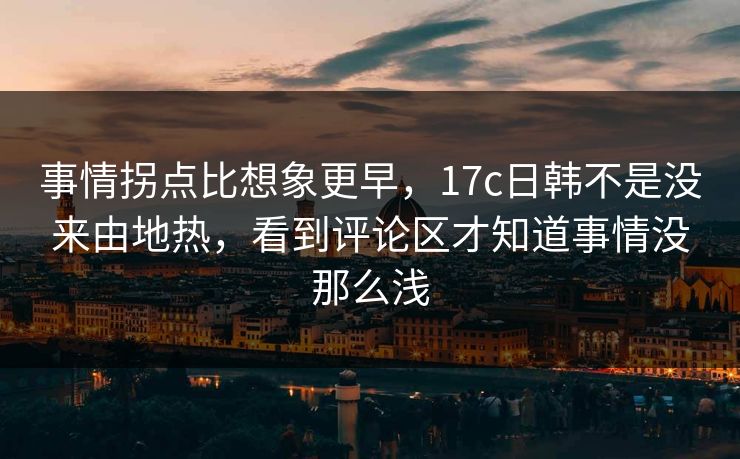 事情拐点比想象更早，17c日韩不是没来由地热，看到评论区才知道事情没那么浅