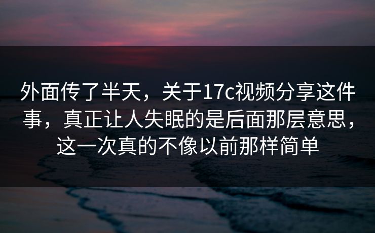 外面传了半天，关于17c视频分享这件事，真正让人失眠的是后面那层意思，这一次真的不像以前那样简单